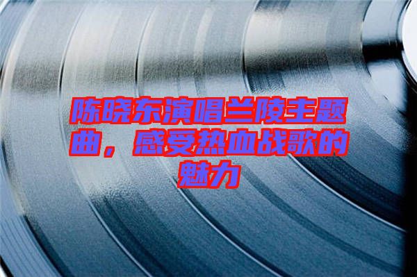 陳曉東演唱蘭陵主題曲，感受熱血戰(zhàn)歌的魅力