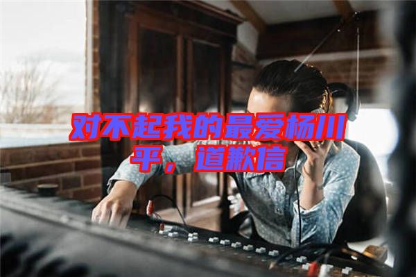 對(duì)不起我的最愛(ài)楊川平，道歉信