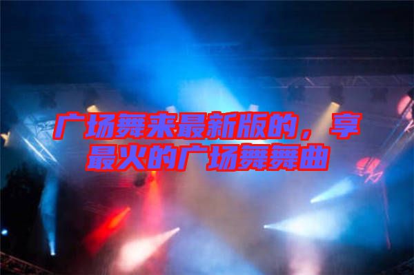 廣場舞來最新版的，享最火的廣場舞舞曲