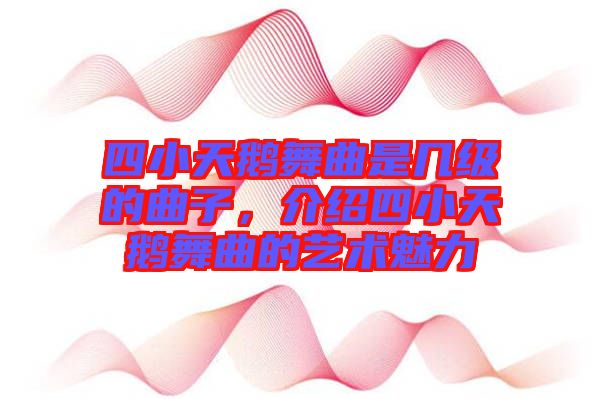 四小天鵝舞曲是幾級的曲子，介紹四小天鵝舞曲的藝術魅力