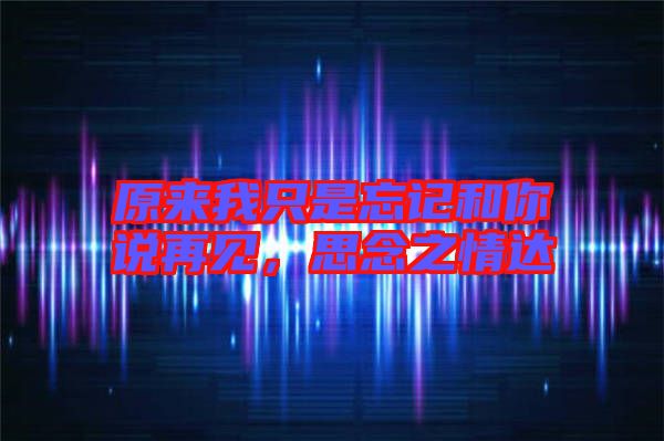 原來我只是忘記和你說再見，思念之情達(dá)