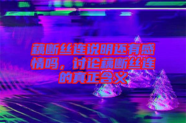 藕斷絲連說明還有感情嗎，討論藕斷絲連的真正含義