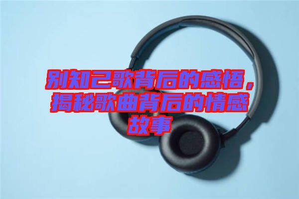 別知己歌背后的感悟，揭秘歌曲背后的情感故事
