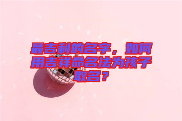 最吉利的名字，如何用吉祥命名法為孩子取名？