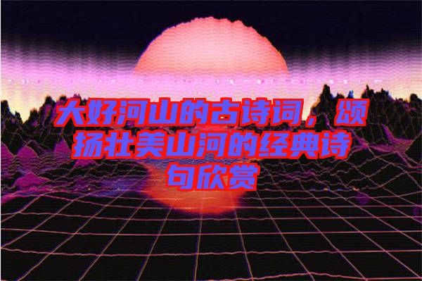 大好河山的古詩(shī)詞，頌揚(yáng)壯美山河的經(jīng)典詩(shī)句欣賞