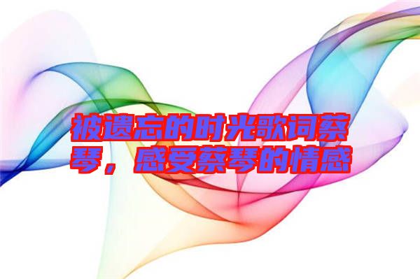 被遺忘的時(shí)光歌詞蔡琴，感受蔡琴的情感