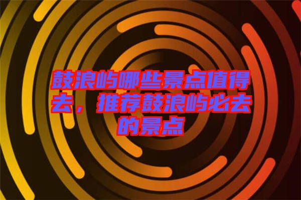 鼓浪嶼哪些景點值得去，推薦鼓浪嶼必去的景點