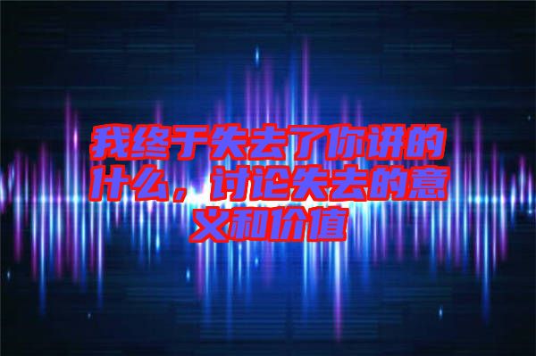 我終于失去了你講的什么，討論失去的意義和價值