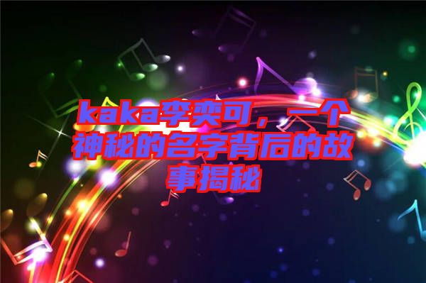kaka李奕可，一個神秘的名字背后的故事揭秘