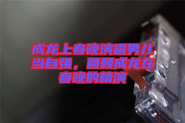 成龍上春晚演唱男兒當(dāng)自強，回顧成龍在春晚的精演