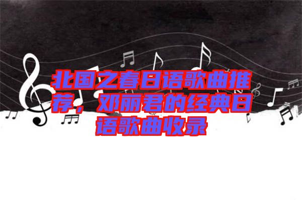 北國之春日語歌曲推薦，鄧麗君的經(jīng)典日語歌曲收錄