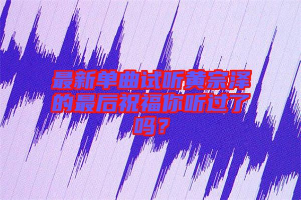 最新單曲試聽黃宗澤的最后祝福你聽過了嗎？