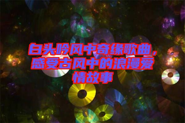 白頭吟風中奇緣歌曲，感受古風中的浪漫愛情故事