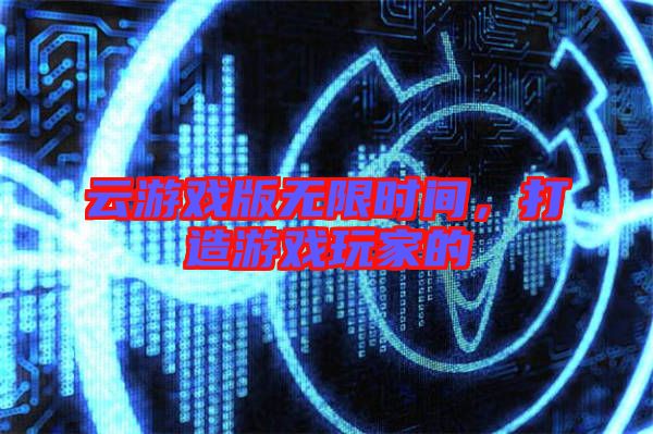 云游戲版無限時(shí)間，打造游戲玩家的