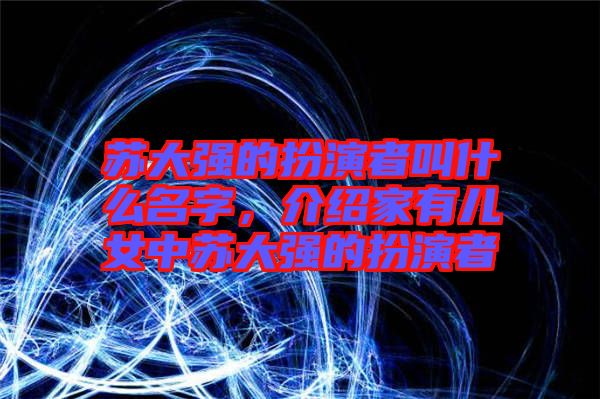 蘇大強的扮演者叫什么名字，介紹家有兒女中蘇大強的扮演者