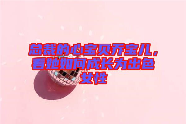 總裁的心寶貝喬寶兒，看她如何成長(zhǎng)為出色女性