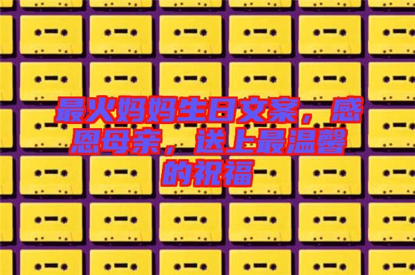 最火媽媽生日文案，感恩母親，送上最溫馨的祝福