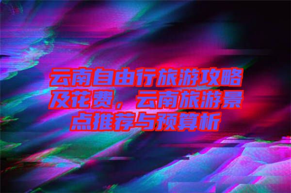 云南自由行旅游攻略及花費(fèi)，云南旅游景點(diǎn)推薦與預(yù)算析