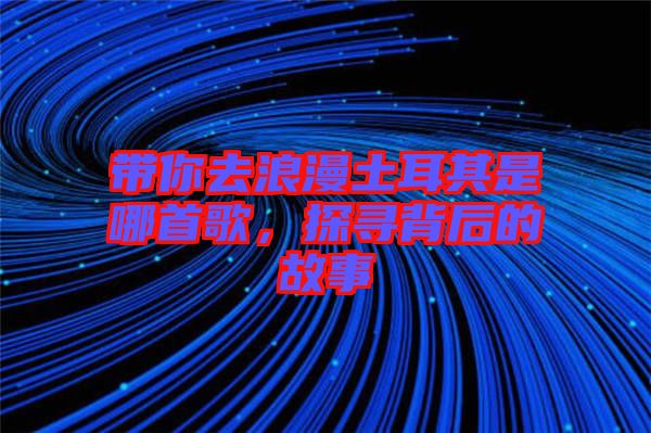 帶你去浪漫土耳其是哪首歌，探尋背后的故事