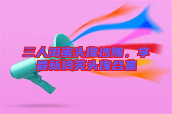 三人閨蜜頭像沙雕，享最新搞笑頭像合集