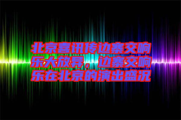 北京喜訊傳邊寨交響樂大放異，邊寨交響樂在北京的演出盛況