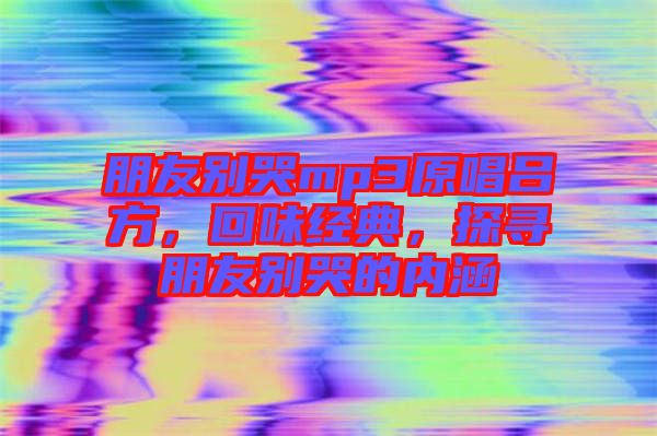朋友別哭mp3原唱呂方，回味經(jīng)典，探尋朋友別哭的內(nèi)涵