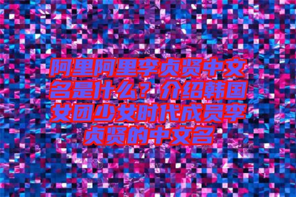 阿里阿里李貞賢中文名是什么？介紹韓國女團少女時代成員李貞賢的中文名