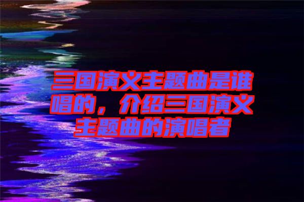 三國(guó)演義主題曲是誰(shuí)唱的，介紹三國(guó)演義主題曲的演唱者