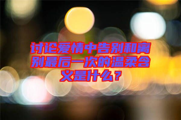 討論愛情中告別和離別最后一次的溫柔含義是什么？