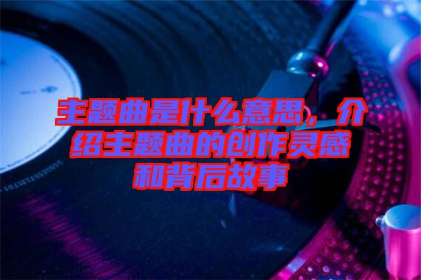 主題曲是什么意思，介紹主題曲的創(chuàng)作靈感和背后故事