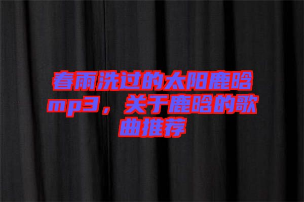 春雨洗過的太陽鹿晗mp3，關(guān)于鹿晗的歌曲推薦