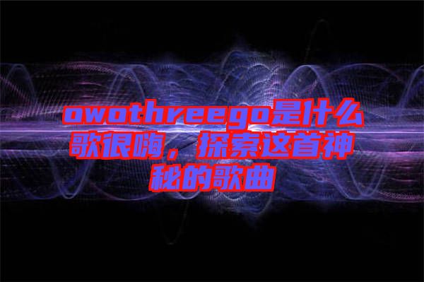 owothreego是什么歌很嗨，探索這首神秘的歌曲