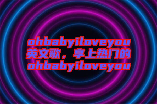 ohbabyiloveyou英文歌，享上熱門的ohbabyiloveyou