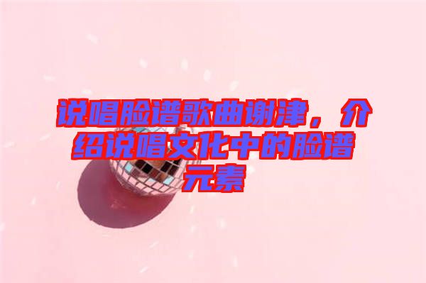 說(shuō)唱臉譜歌曲謝津，介紹說(shuō)唱文化中的臉譜元素