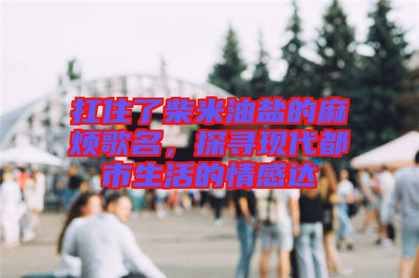 扛住了柴米油鹽的麻煩歌名，探尋現(xiàn)代都市生活的情感達(dá)