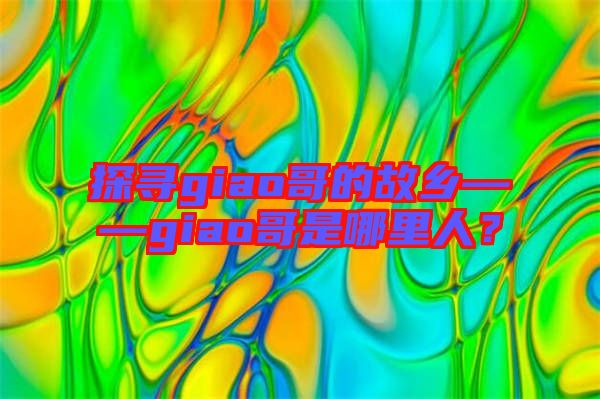 探尋giao哥的故鄉(xiāng)——giao哥是哪里人？