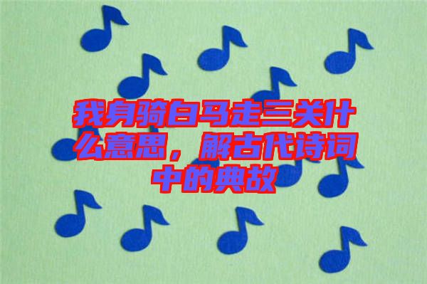 我身騎白馬走三關(guān)什么意思，解古代詩詞中的典故