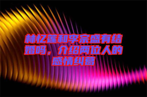林憶蓮和李宗盛有結(jié)婚嗎，介紹兩位人的感情糾葛