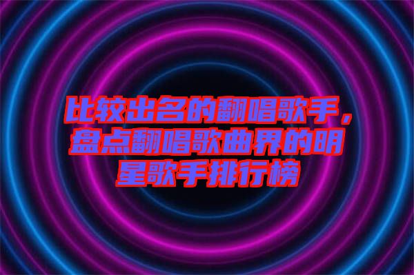 比較出名的翻唱歌手，盤點翻唱歌曲界的明星歌手排行榜