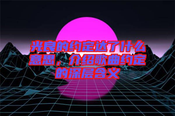 光良的約定達(dá)了什么意思，介紹歌曲約定的深層含義