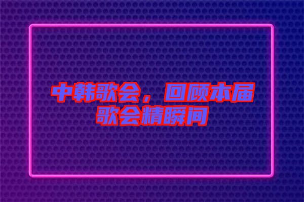 中韓歌會(huì)，回顧本屆歌會(huì)精瞬間