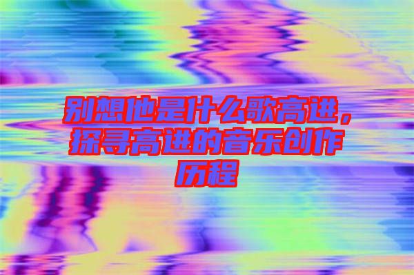 別想他是什么歌高進(jìn)，探尋高進(jìn)的音樂(lè)創(chuàng)作歷程