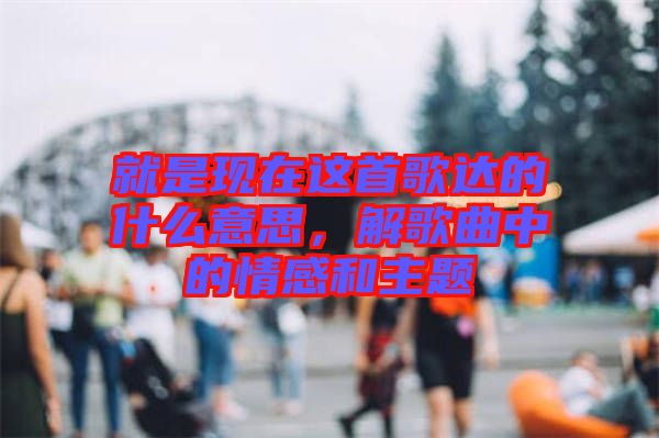就是現(xiàn)在這首歌達的什么意思，解歌曲中的情感和主題
