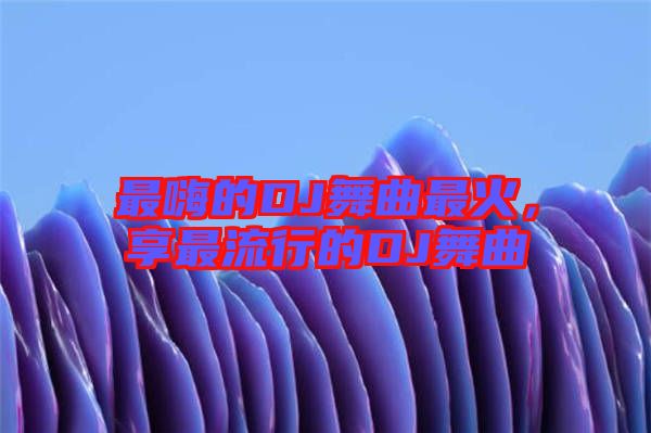 最嗨的DJ舞曲最火，享最流行的DJ舞曲