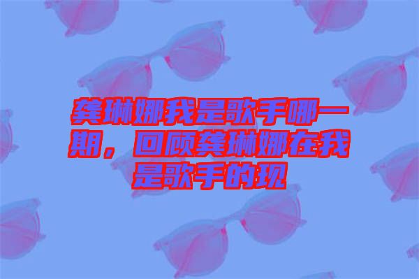 龔琳娜我是歌手哪一期，回顧龔琳娜在我是歌手的現(xiàn)