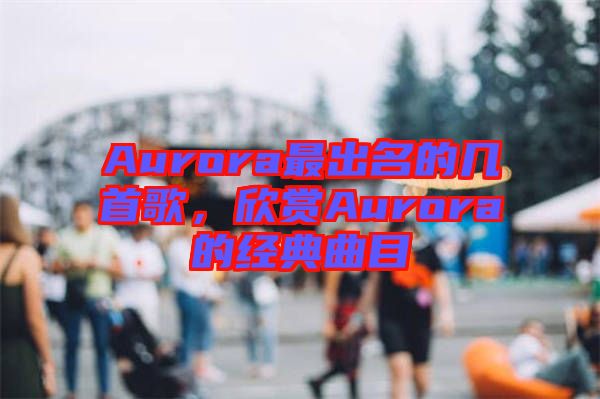 Aurora最出名的幾首歌，欣賞Aurora的經(jīng)典曲目