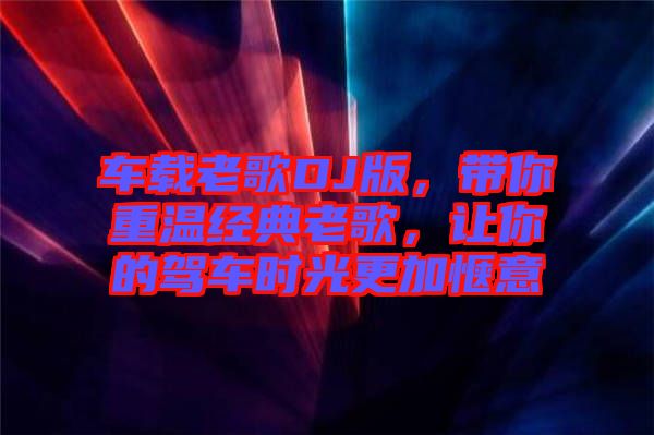 車載老歌DJ版，帶你重溫經(jīng)典老歌，讓你的駕車時光更加愜意