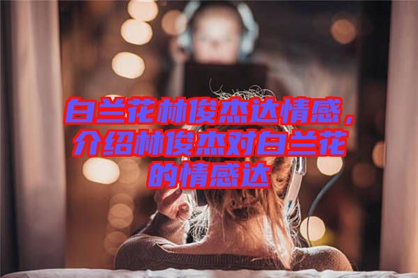 白蘭花林俊杰達(dá)情感，介紹林俊杰對(duì)白蘭花的情感達(dá)