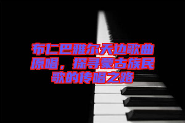 布仁巴雅爾天邊歌曲原唱，探尋蒙古族民歌的傳唱之路