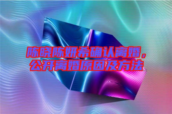 陳曉陳妍希確認離婚，公開離婚原因及方法
